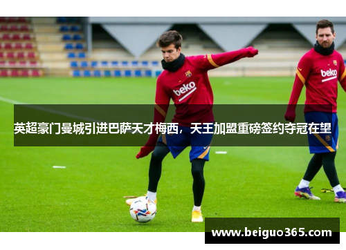 英超豪门曼城引进巴萨天才梅西，天王加盟重磅签约夺冠在望